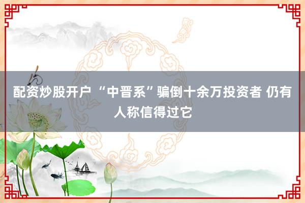 配资炒股开户 “中晋系”骗倒十余万投资者 仍有人称信得过它