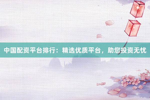 中国配资平台排行：精选优质平台，助您投资无忧