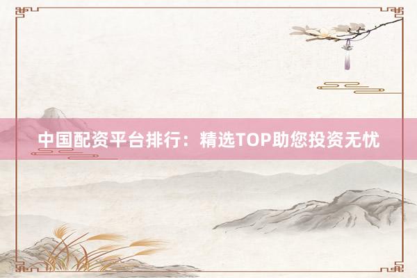中国配资平台排行：精选TOP助您投资无忧