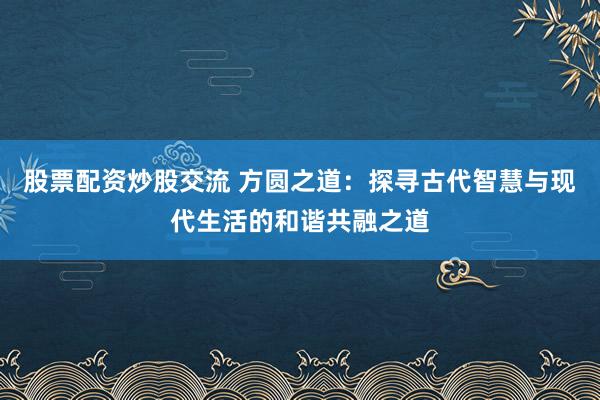股票配资炒股交流 方圆之道：探寻古代智慧与现代生活的和谐共融之道