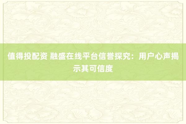 值得投配资 融盛在线平台信誉探究：用户心声揭示其可信度