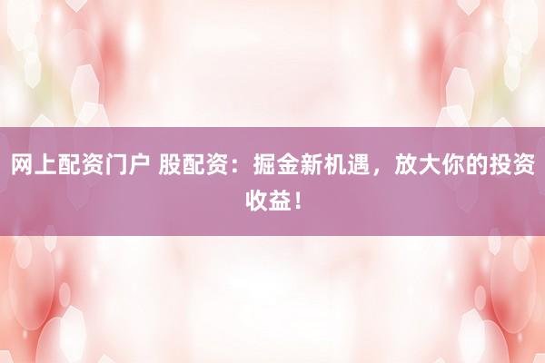 网上配资门户 股配资：掘金新机遇，放大你的投资收益！