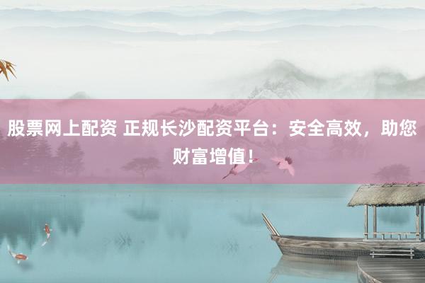股票网上配资 正规长沙配资平台：安全高效，助您财富增值！