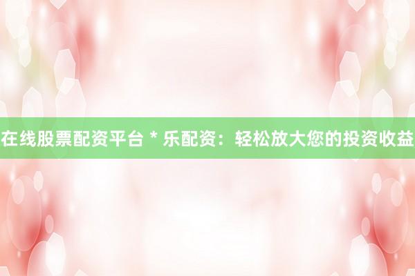 在线股票配资平台 * 乐配资：轻松放大您的投资收益
