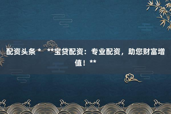 配资头条 *   **宝贷配资：专业配资，助您财富增值！**