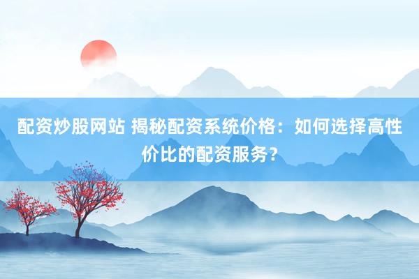 配资炒股网站 揭秘配资系统价格：如何选择高性价比的配资服务？