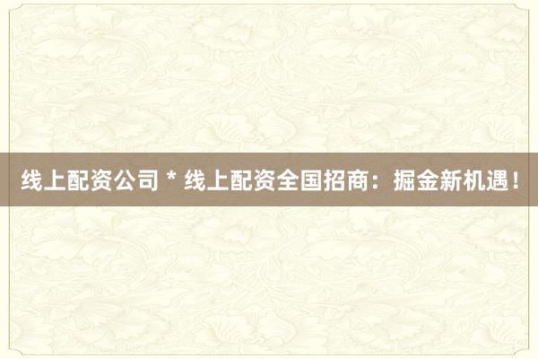 线上配资公司 * 线上配资全国招商：掘金新机遇！