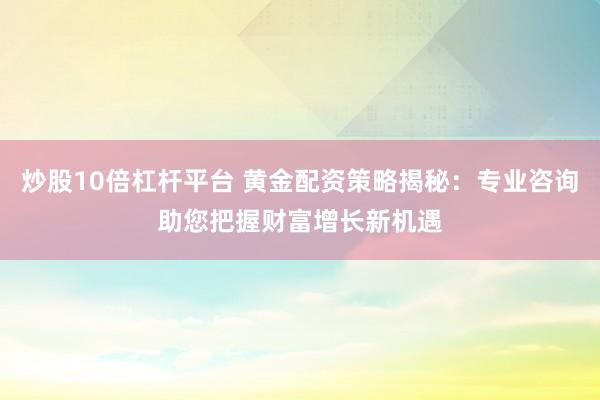 炒股10倍杠杆平台 黄金配资策略揭秘：专业咨询助您把握财富增长新机遇