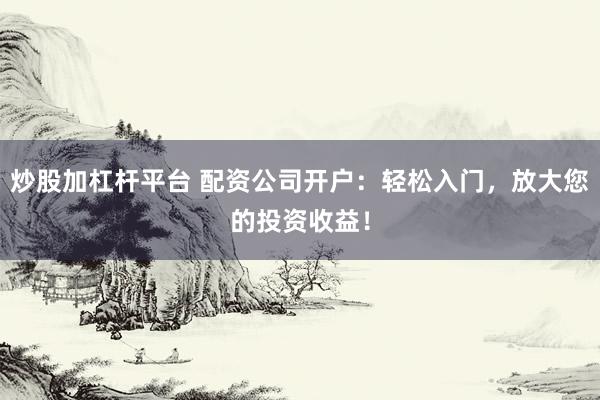 炒股加杠杆平台 配资公司开户：轻松入门，放大您的投资收益！