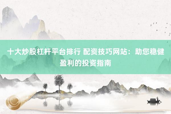 十大炒股杠杆平台排行 配资技巧网站：助您稳健盈利的投资指南