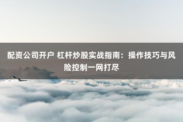 配资公司开户 杠杆炒股实战指南：操作技巧与风险控制一网打尽