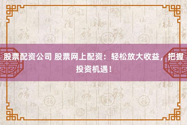 股票配资公司 股票网上配资：轻松放大收益，把握投资机遇！