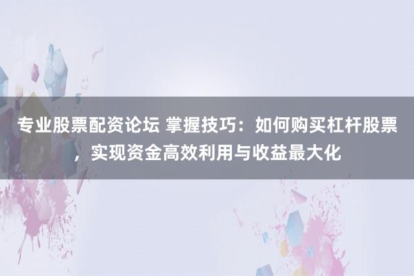 专业股票配资论坛 掌握技巧：如何购买杠杆股票，实现资金高效利用与收益最大化