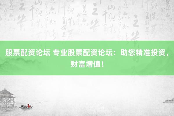 股票配资论坛 专业股票配资论坛：助您精准投资，财富增值！