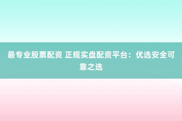 最专业股票配资 正规实盘配资平台：优选安全可靠之选