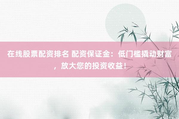 在线股票配资排名 配资保证金：低门槛撬动财富，放大您的投资收益！