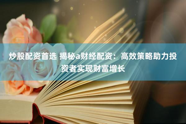 炒股配资首选 揭秘a财经配资：高效策略助力投资者实现财富增长
