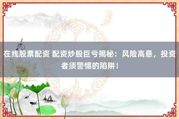 在线股票配资 配资炒股巨亏揭秘：风险高悬，投资者须警惕的陷阱！
