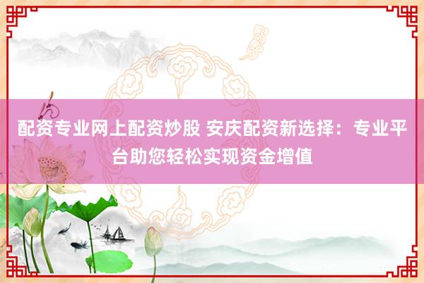 配资专业网上配资炒股 安庆配资新选择：专业平台助您轻松实现资金增值