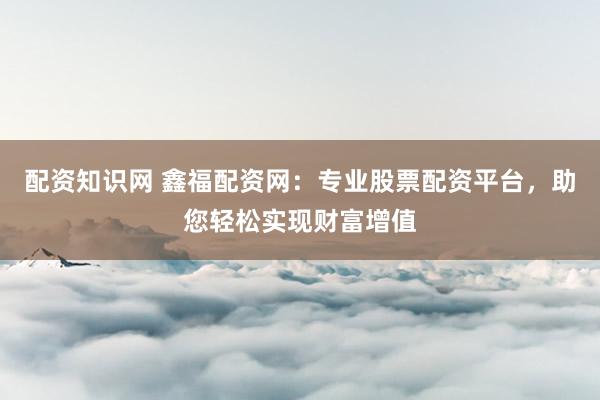 配资知识网 鑫福配资网：专业股票配资平台，助您轻松实现财富增值