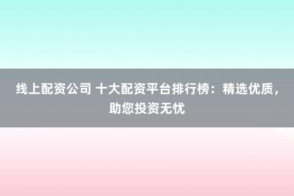 线上配资公司 十大配资平台排行榜：精选优质，助您投资无忧