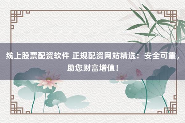 线上股票配资软件 正规配资网站精选：安全可靠，助您财富增值！