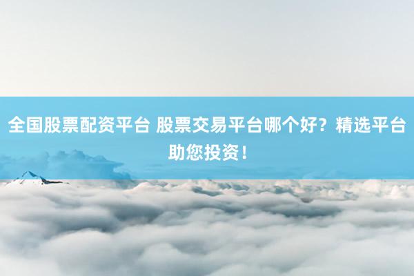 全国股票配资平台 股票交易平台哪个好？精选平台助您投资！