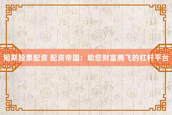 短期股票配资 配资帝国：助您财富腾飞的杠杆平台