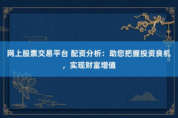 网上股票交易平台 配资分析：助您把握投资良机，实现财富增值