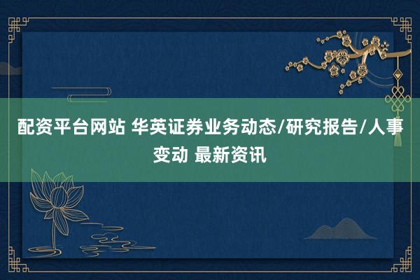 配资平台网站 华英证券业务动态/研究报告/人事变动 最新资讯