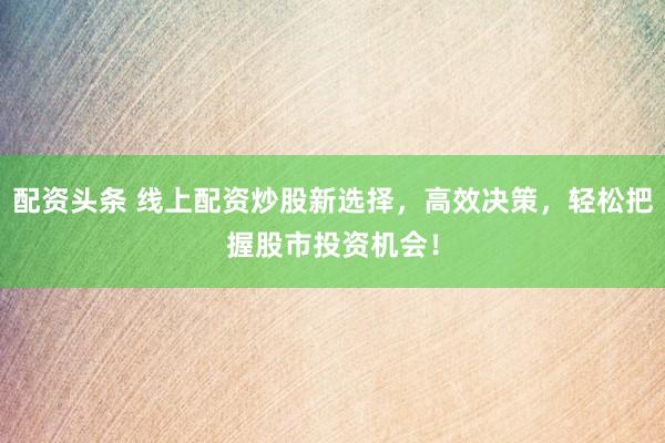 配资头条 线上配资炒股新选择，高效决策，轻松把握股市投资机会！