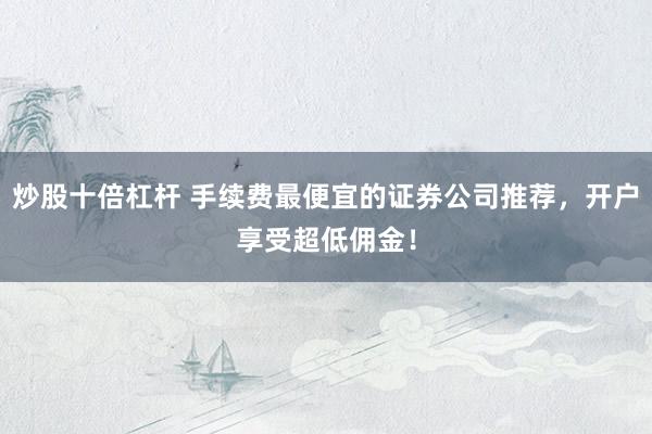 炒股十倍杠杆 手续费最便宜的证券公司推荐，开户享受超低佣金！