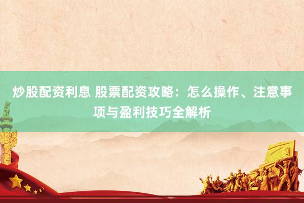 炒股配资利息 股票配资攻略：怎么操作、注意事项与盈利技巧全解析