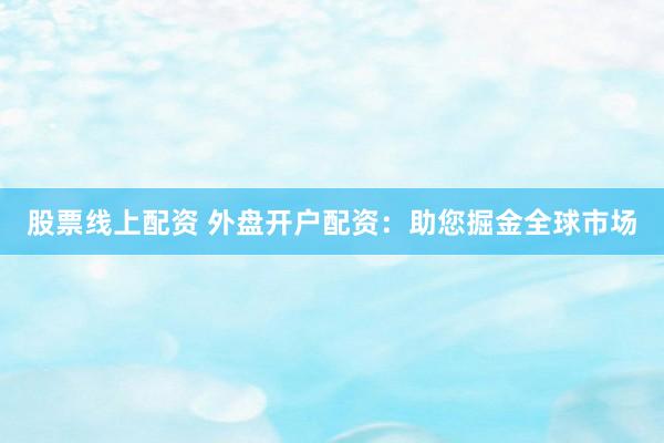 股票线上配资 外盘开户配资：助您掘金全球市场
