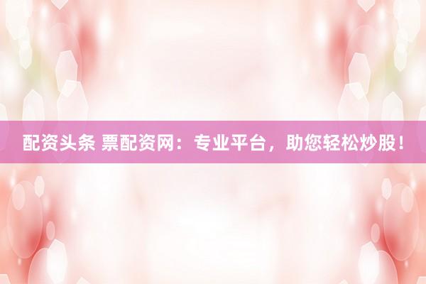 配资头条 票配资网：专业平台，助您轻松炒股！