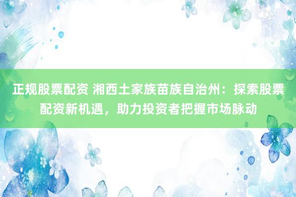 正规股票配资 湘西土家族苗族自治州：探索股票配资新机遇，助力投资者把握市场脉动