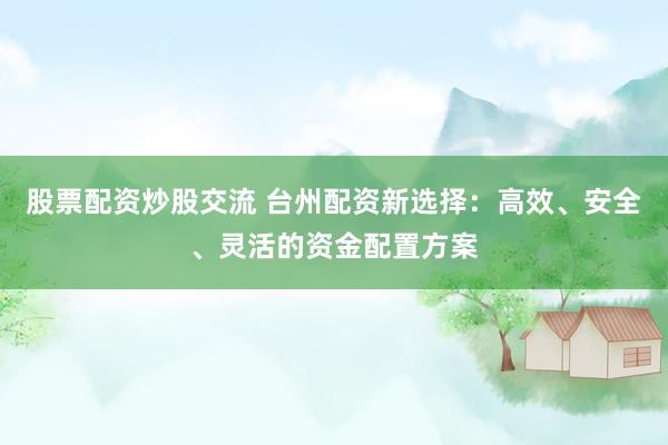 股票配资炒股交流 台州配资新选择：高效、安全、灵活的资金配置方案