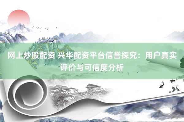 网上炒股配资 兴华配资平台信誉探究：用户真实评价与可信度分析