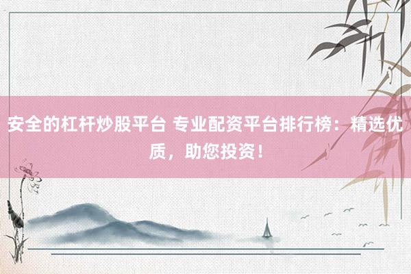 安全的杠杆炒股平台 专业配资平台排行榜：精选优质，助您投资！