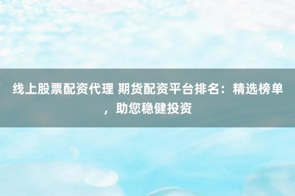 线上股票配资代理 期货配资平台排名：精选榜单，助您稳健投资