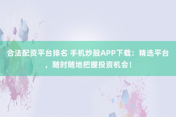 合法配资平台排名 手机炒股APP下载：精选平台，随时随地把握投资机会！