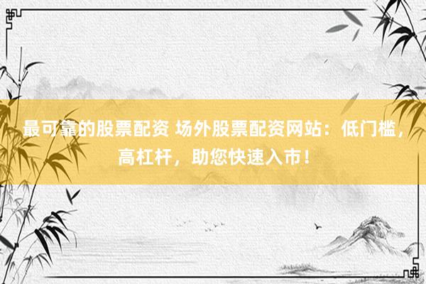 最可靠的股票配资 场外股票配资网站：低门槛，高杠杆，助您快速入市！