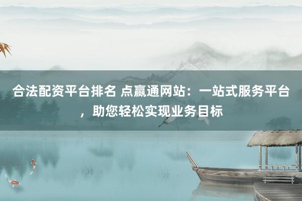 合法配资平台排名 点嬴通网站：一站式服务平台，助您轻松实现业务目标