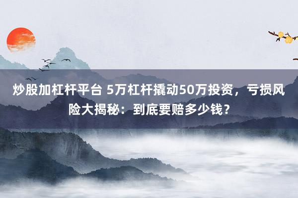 炒股加杠杆平台 5万杠杆撬动50万投资，亏损风险大揭秘：到底要赔多少钱？
