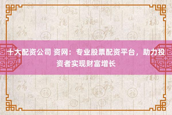 十大配资公司 资网：专业股票配资平台，助力投资者实现财富增长