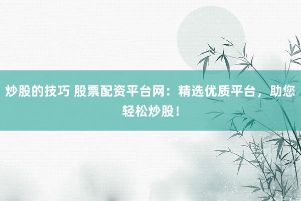 炒股的技巧 股票配资平台网：精选优质平台，助您轻松炒股！