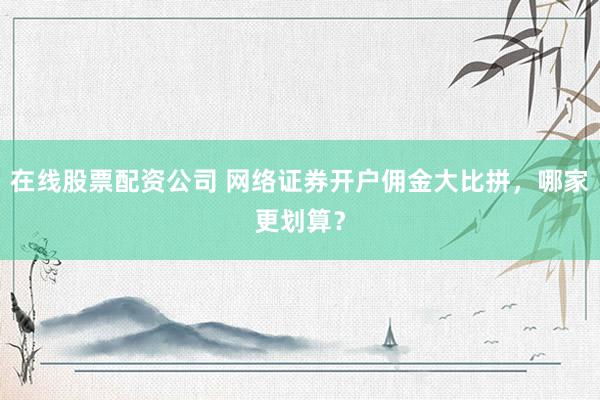 在线股票配资公司 网络证券开户佣金大比拼，哪家更划算？