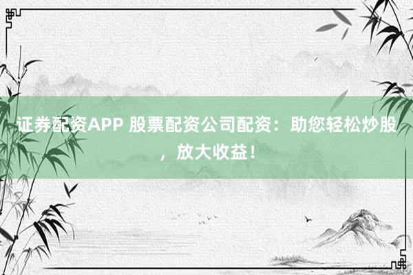 证券配资APP 股票配资公司配资：助您轻松炒股，放大收益！