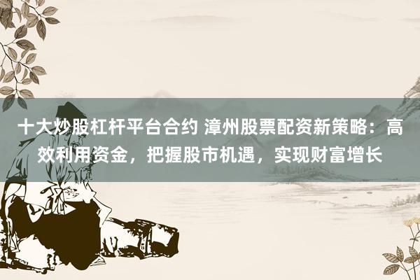 十大炒股杠杆平台合约 漳州股票配资新策略：高效利用资金，把握股市机遇，实现财富增长
