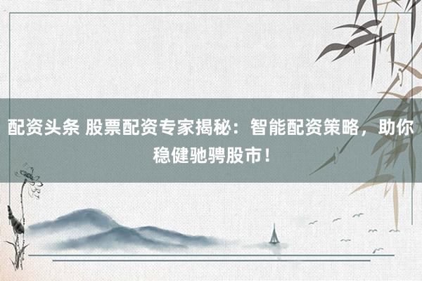 配资头条 股票配资专家揭秘：智能配资策略，助你稳健驰骋股市！